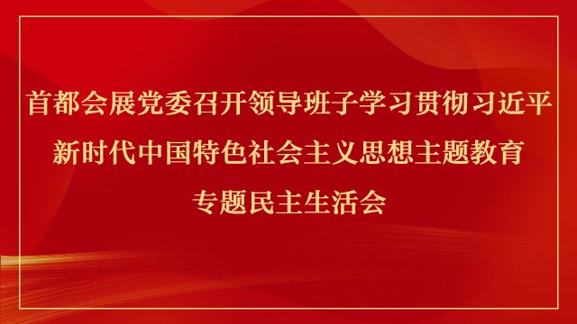 首都会展党委召开领导班子学习贯彻习近平新时代中国特色社会主义思想主题教育专题民主生活会